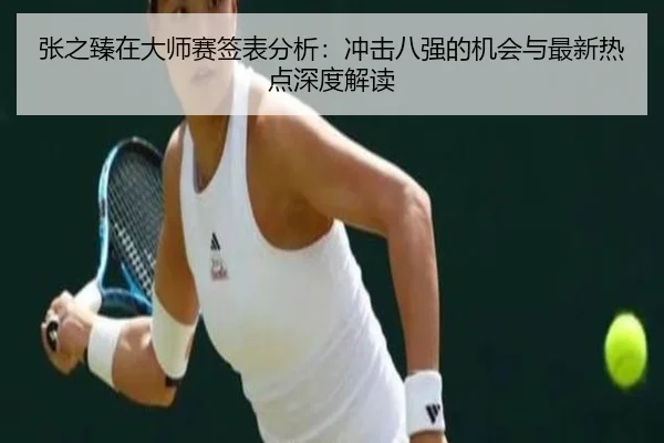 张之臻在大师赛签表分析：冲击八强的机会与最新热点深度解读